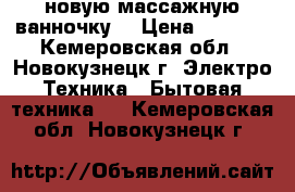 новую массажную ванночку  › Цена ­ 1 700 - Кемеровская обл., Новокузнецк г. Электро-Техника » Бытовая техника   . Кемеровская обл.,Новокузнецк г.